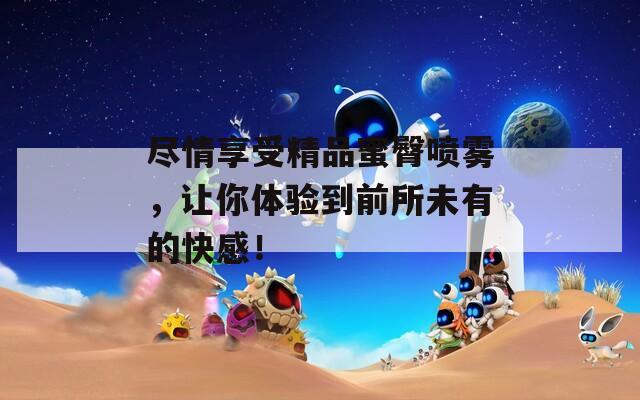 尽情享受精品蜜臀喷雾，让你体验到前所未有的快感！