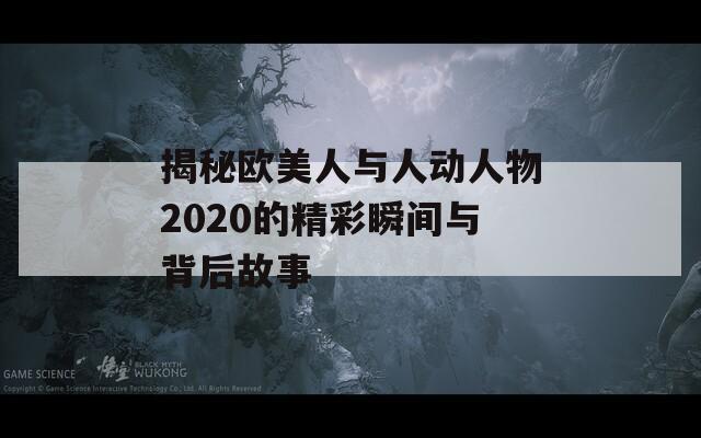揭秘欧美人与人动人物2020的精彩瞬间与背后故事
