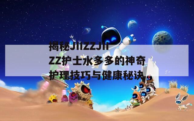 揭秘JIIZZJIIZZ护士水多多的神奇护理技巧与健康秘诀