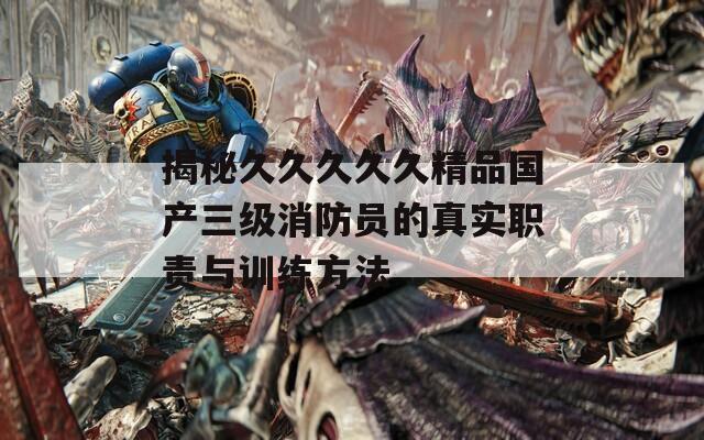 揭秘久久久久久精品国产三级消防员的真实职责与训练方法