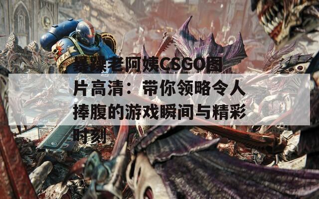 暴躁老阿姨CSGO图片高清：带你领略令人捧腹的游戏瞬间与精彩时刻