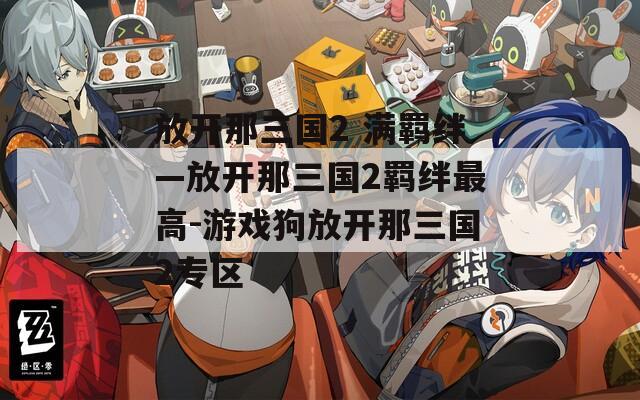 放开那三国2 满羁绊—放开那三国2羁绊最高-游戏狗放开那三国2专区