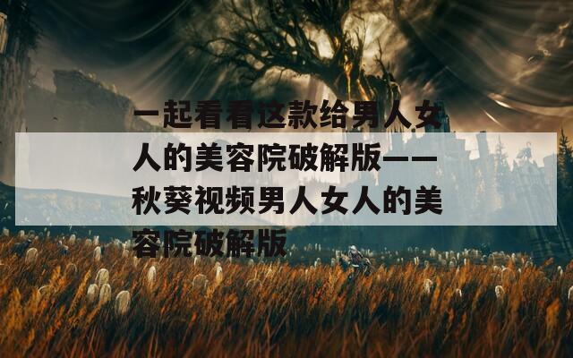 一起看看这款给男人女人的美容院破解版——秋葵视频男人女人的美容院破解版