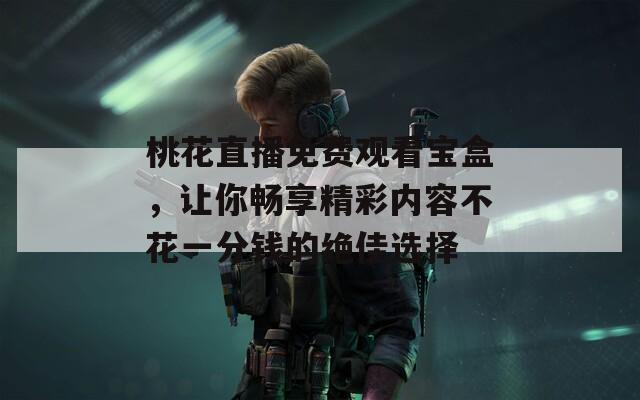 桃花直播免费观看宝盒，让你畅享精彩内容不花一分钱的绝佳选择