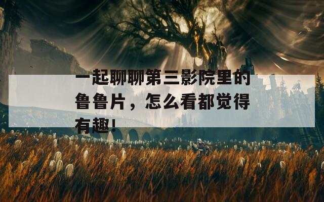 一起聊聊第三影院里的鲁鲁片，怎么看都觉得有趣！