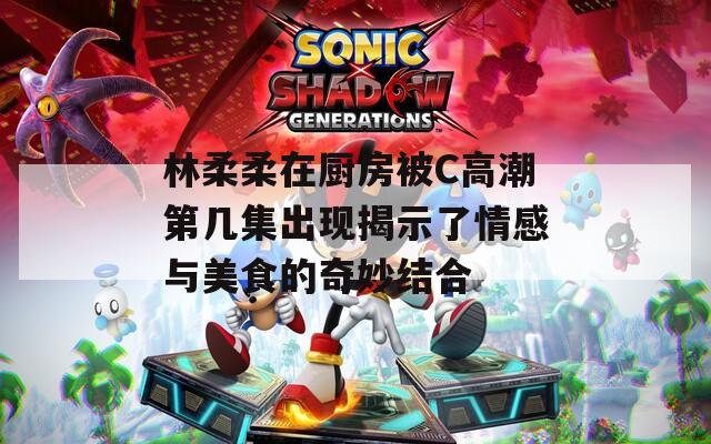 林柔柔在厨房被C高潮第几集出现揭示了情感与美食的奇妙结合