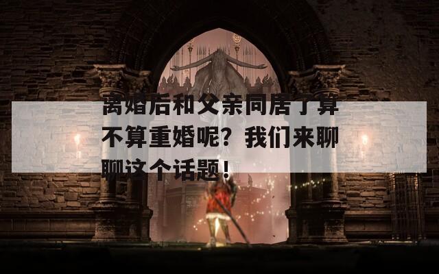 离婚后和父亲同居了算不算重婚呢？我们来聊聊这个话题！