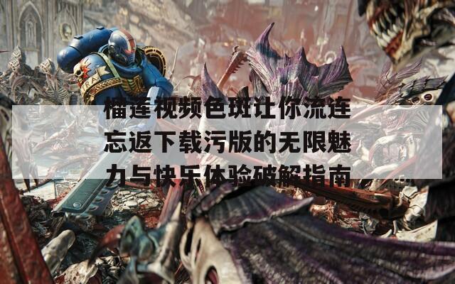 榴莲视频色斑让你流连忘返下载污版的无限魅力与快乐体验破解指南