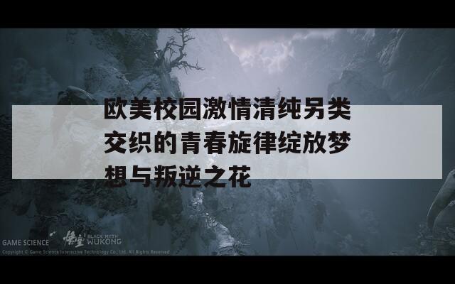 欧美校园激情清纯另类交织的青春旋律绽放梦想与叛逆之花
