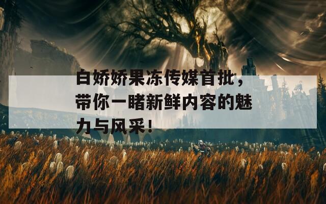 白娇娇果冻传媒首批，带你一睹新鲜内容的魅力与风采！
