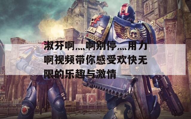 淑芬啊灬啊别停灬用力啊视频带你感受欢快无限的乐趣与激情