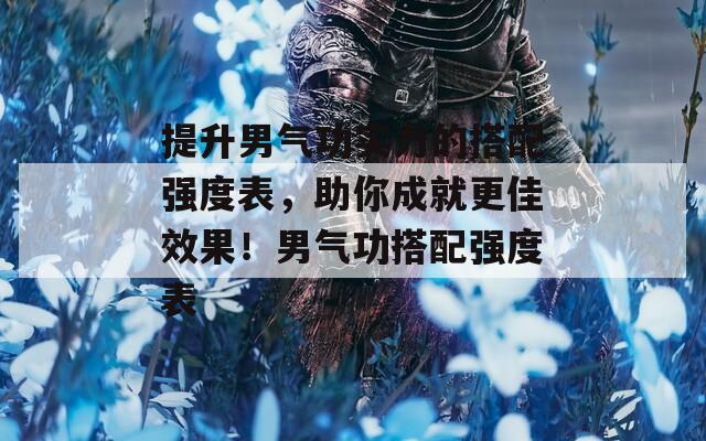 提升男气功实力的搭配强度表，助你成就更佳效果！男气功搭配强度表