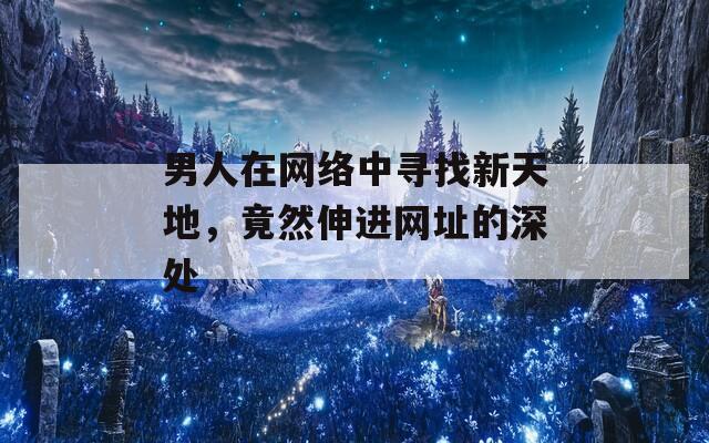 男人在网络中寻找新天地，竟然伸进网址的深处