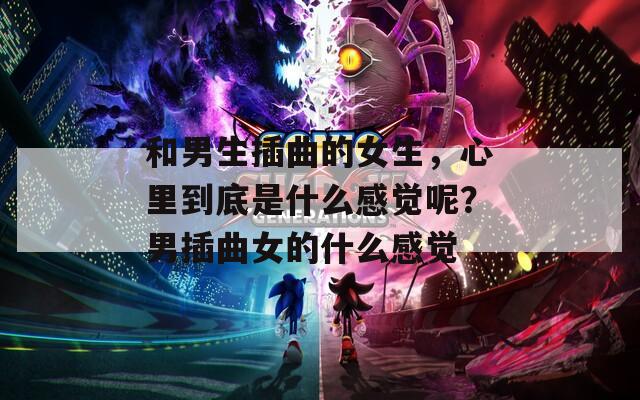 和男生插曲的女生，心里到底是什么感觉呢？男插曲女的什么感觉
