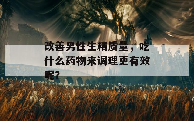 改善男性生精质量，吃什么药物来调理更有效呢？