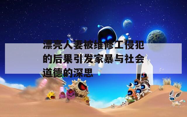 漂亮人妻被维修工侵犯的后果引发家暴与社会道德的深思