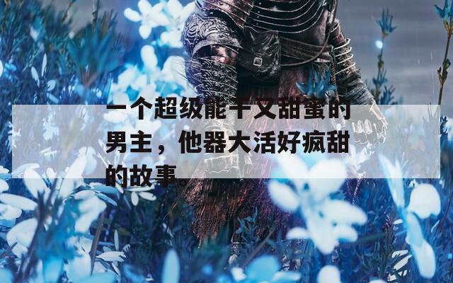 一个超级能干又甜蜜的男主，他器大活好疯甜的故事。