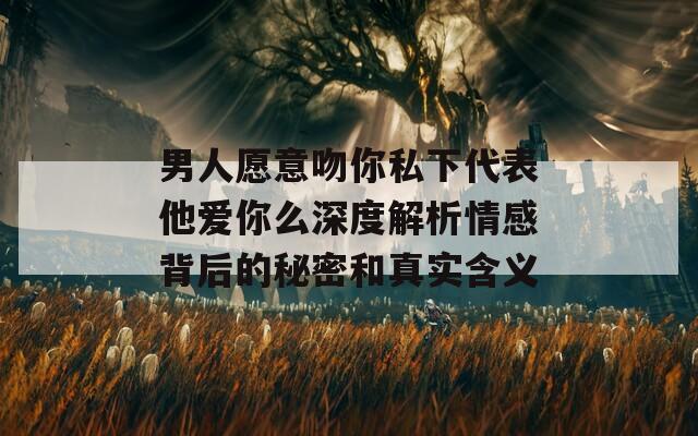 男人愿意吻你私下代表他爱你么深度解析情感背后的秘密和真实含义