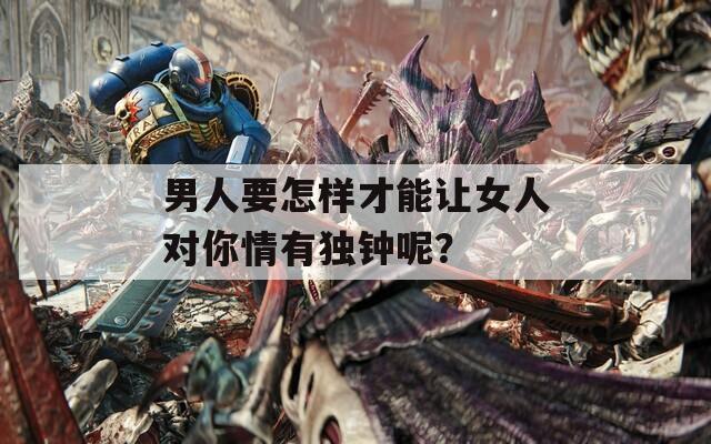 男人要怎样才能让女人对你情有独钟呢？