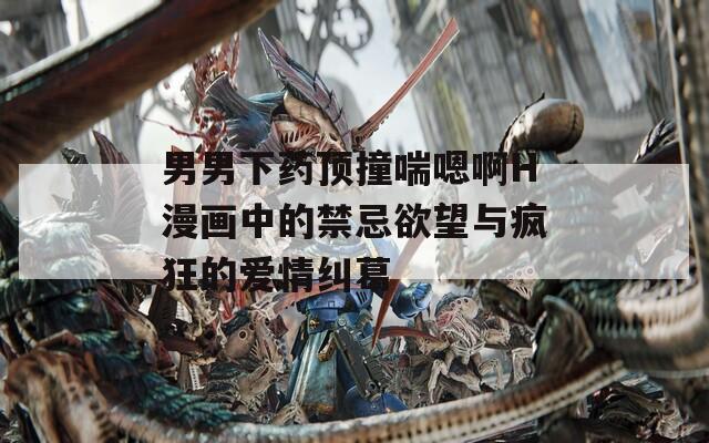 男男下药顶撞喘嗯啊H漫画中的禁忌欲望与疯狂的爱情纠葛