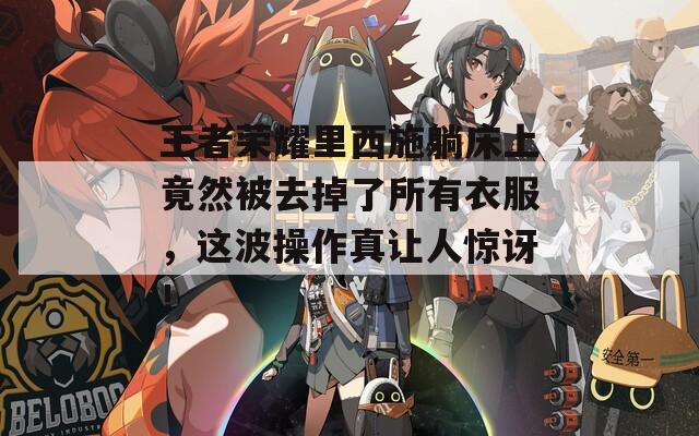 王者荣耀里西施躺床上竟然被去掉了所有衣服，这波操作真让人惊讶！