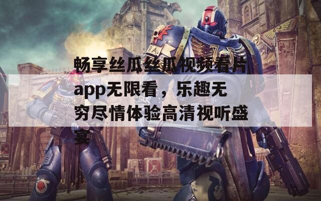 畅享丝瓜丝瓜视频看片app无限看，乐趣无穷尽情体验高清视听盛宴