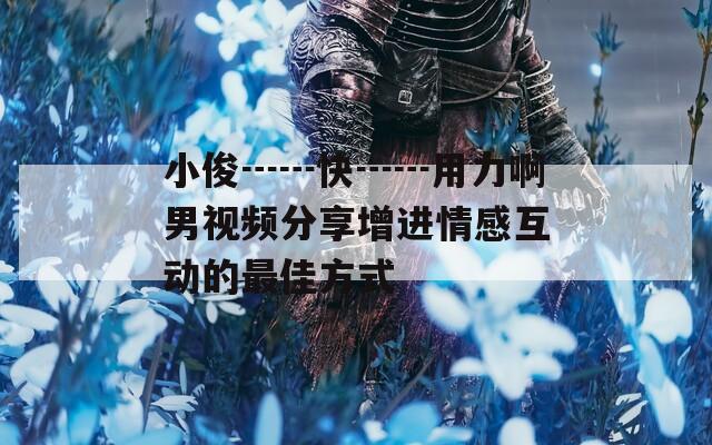 小俊┅┅快┅┅用力啊男视频分享增进情感互动的最佳方式