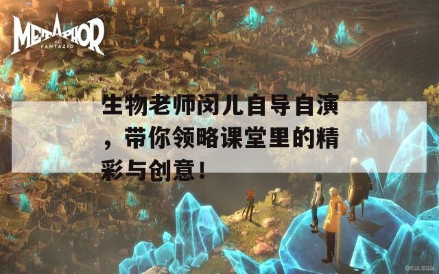 生物老师闵儿自导自演，带你领略课堂里的精彩与创意！