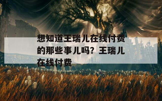想知道王瑞儿在线付费的那些事儿吗？王瑞儿在线付费