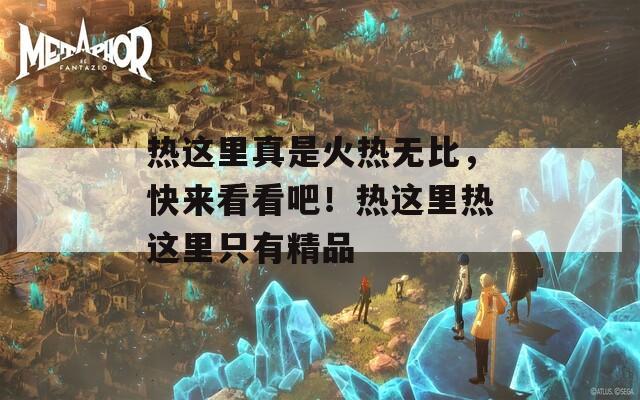 热这里真是火热无比，快来看看吧！热这里热这里只有精品