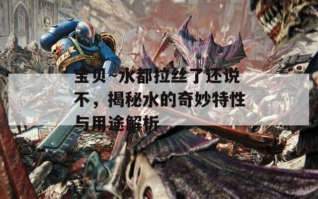 宝贝～水都拉丝了还说不，揭秘水的奇妙特性与用途解析