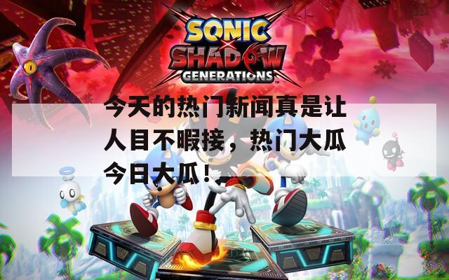 今天的热门新闻真是让人目不暇接，热门大瓜今日大瓜！