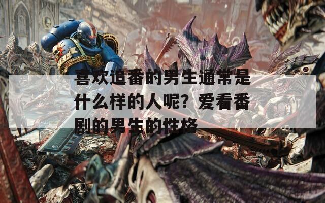 喜欢追番的男生通常是什么样的人呢？爱看番剧的男生的性格