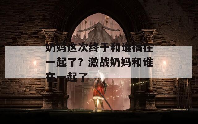 奶妈这次终于和谁搞在一起了？激战奶妈和谁在一起了