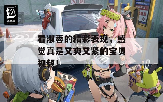看淑蓉的精彩表现，感觉真是又爽又紧的宝贝视频！