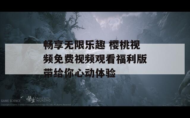 畅享无限乐趣 樱桃视频免费视频观看福利版带给你心动体验