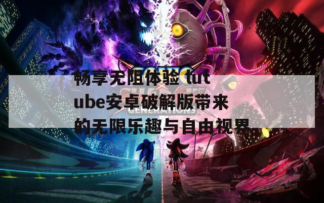 畅享无阻体验 lutube安卓破解版带来的无限乐趣与自由视界