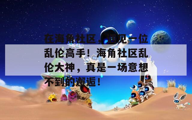在海角社区，遇见一位乱伦高手！海角社区乱伦大神，真是一场意想不到的邂逅！