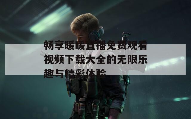 畅享暖暖直播免费观看视频下载大全的无限乐趣与精彩体验
