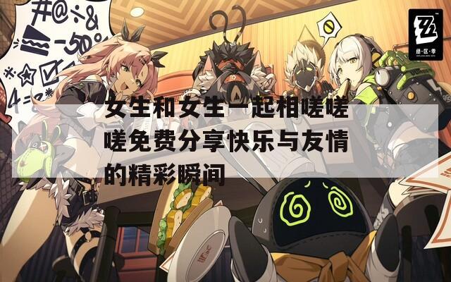 女生和女生一起相嗟嗟嗟免费分享快乐与友情的精彩瞬间