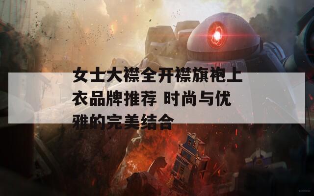女士大襟全开襟旗袍上衣品牌推荐 时尚与优雅的完美结合