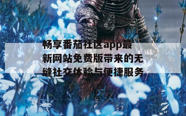 畅享番茄社区app最新网站免费版带来的无缝社交体验与便捷服务
