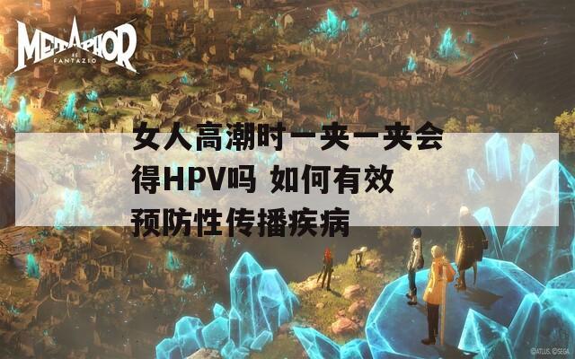 女人高潮时一夹一夹会得HPV吗 如何有效预防性传播疾病
