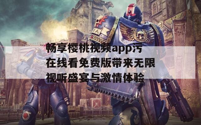 畅享樱桃视频app污在线看免费版带来无限视听盛宴与激情体验