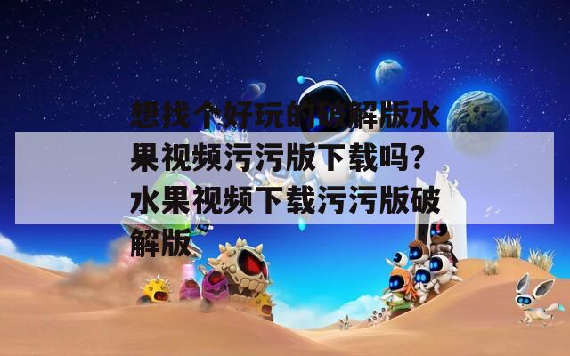 想找个好玩的破解版水果视频污污版下载吗？水果视频下载污污版破解版