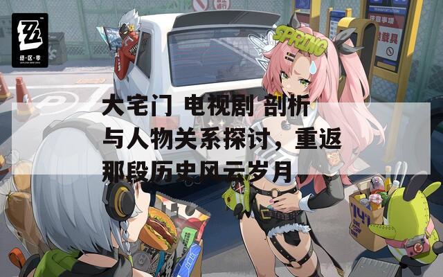 大宅门 电视剧 剖析与人物关系探讨，重返那段历史风云岁月
