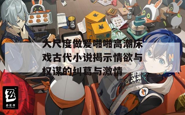 大尺度做爰啪啪高潮床戏古代小说揭示情欲与权谋的纠葛与激情