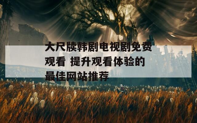 大尺牍韩剧电视剧免费观看 提升观看体验的最佳网站推荐