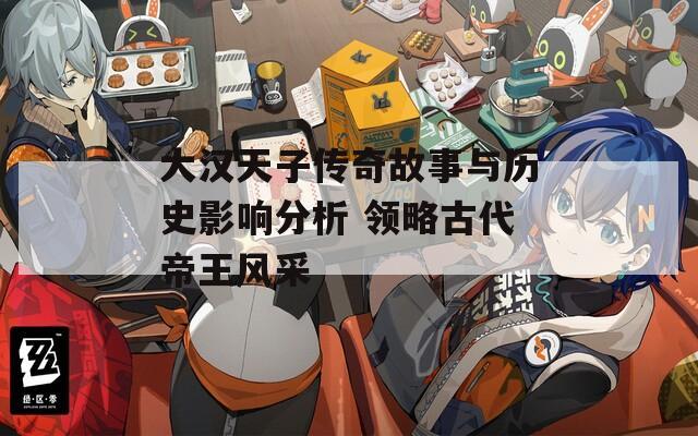 大汉天子传奇故事与历史影响分析 领略古代帝王风采