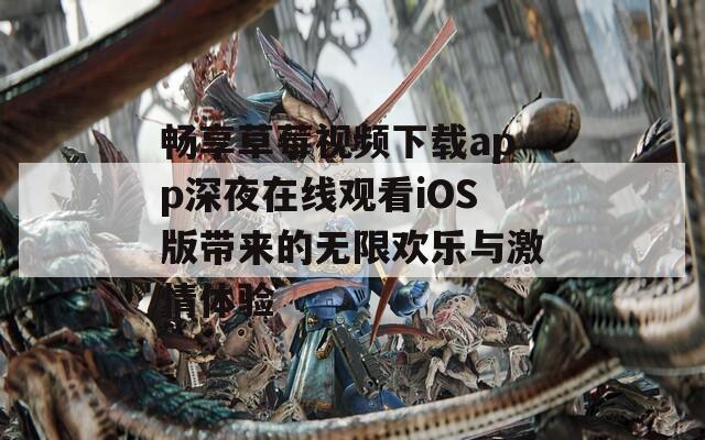 畅享草莓视频下载app深夜在线观看iOS版带来的无限欢乐与激情体验